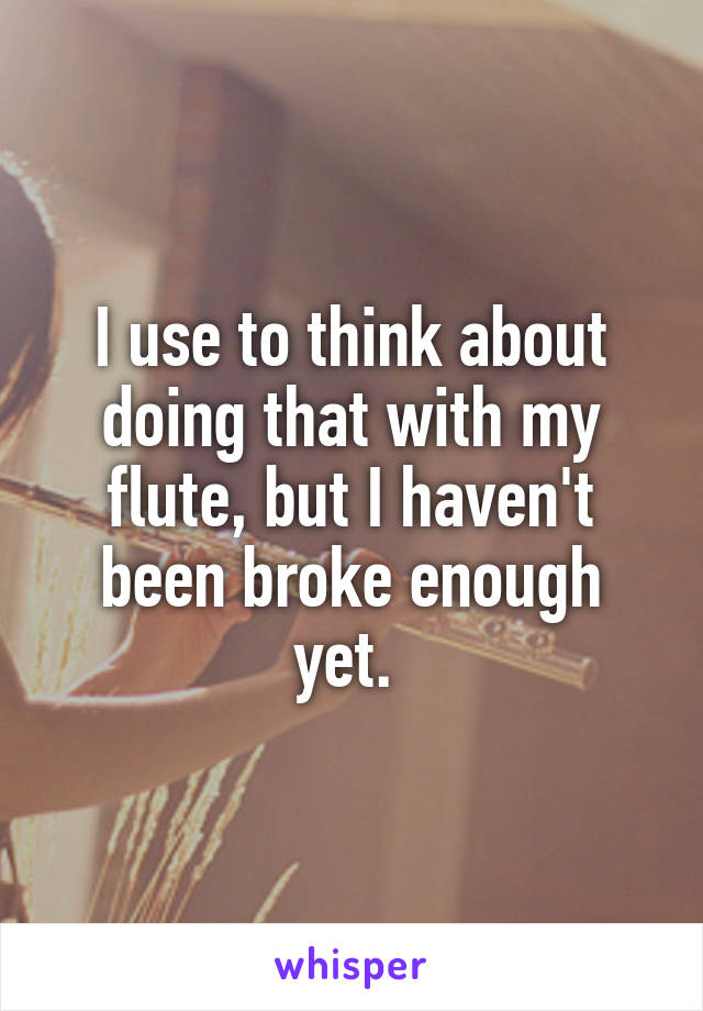 I use to think about doing that with my flute, but I haven't been broke enough yet. 