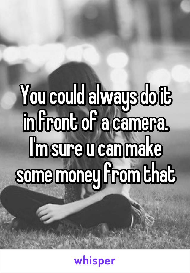 You could always do it in front of a camera. I'm sure u can make some money from that