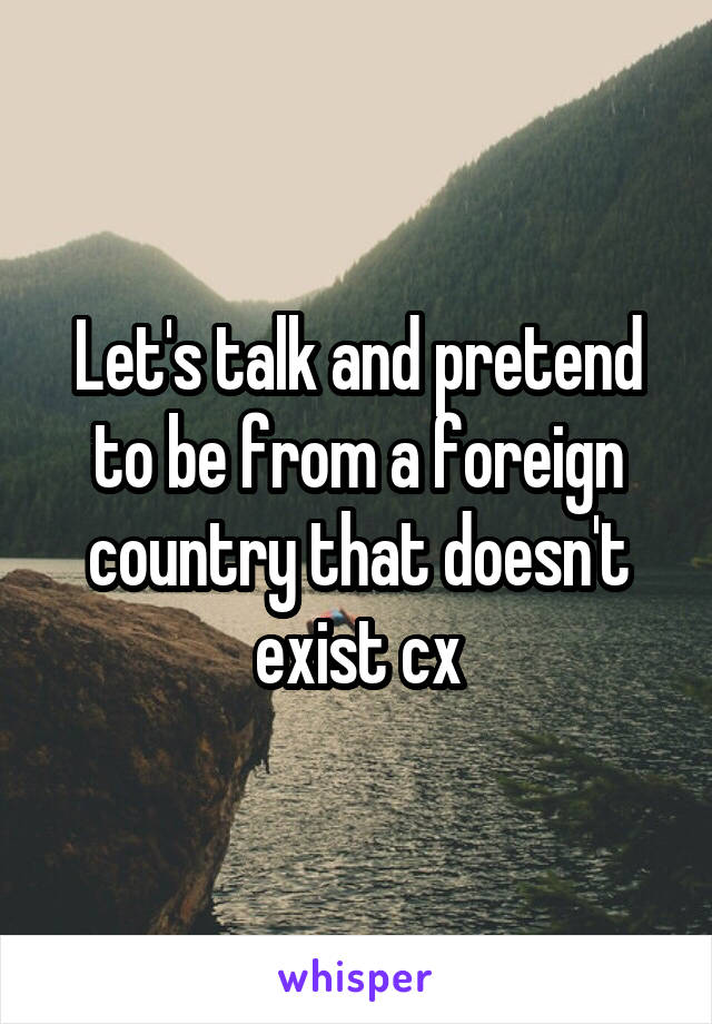 Let's talk and pretend to be from a foreign country that doesn't exist cx