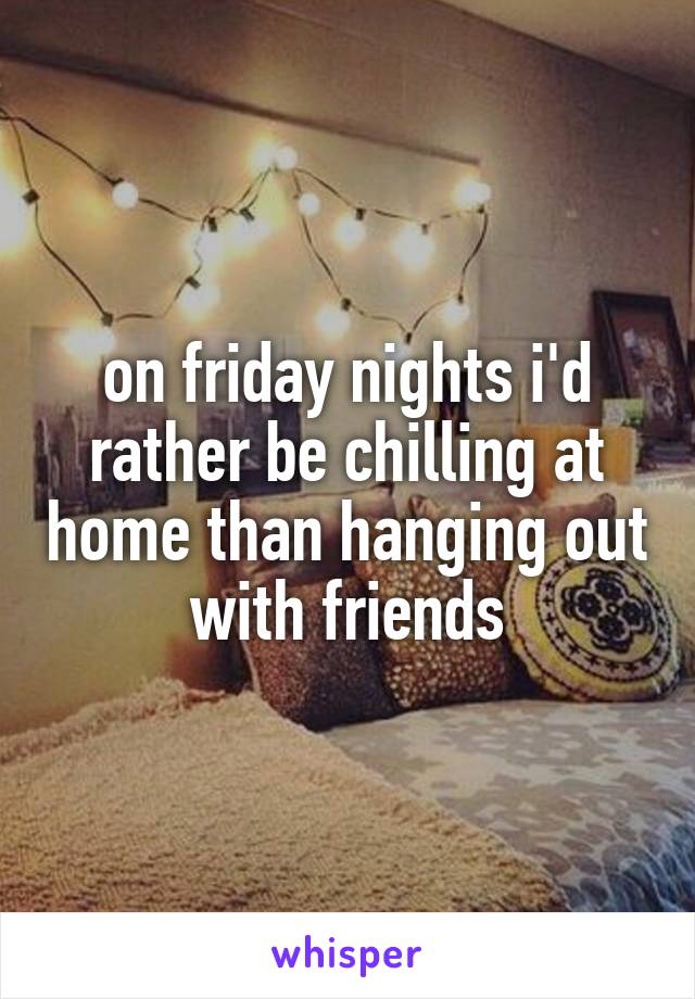 on friday nights i'd rather be chilling at home than hanging out with friends