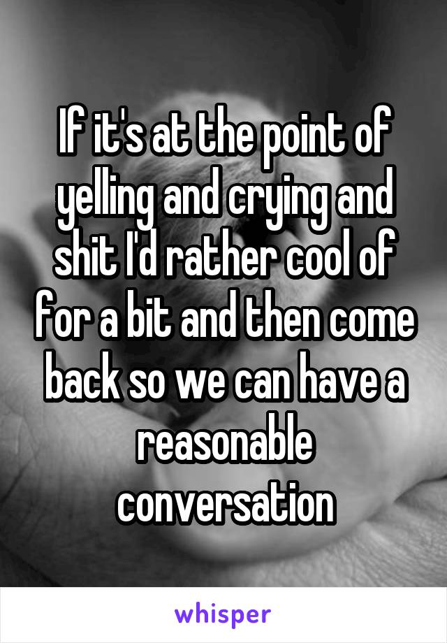 If it's at the point of yelling and crying and shit I'd rather cool of for a bit and then come back so we can have a reasonable conversation