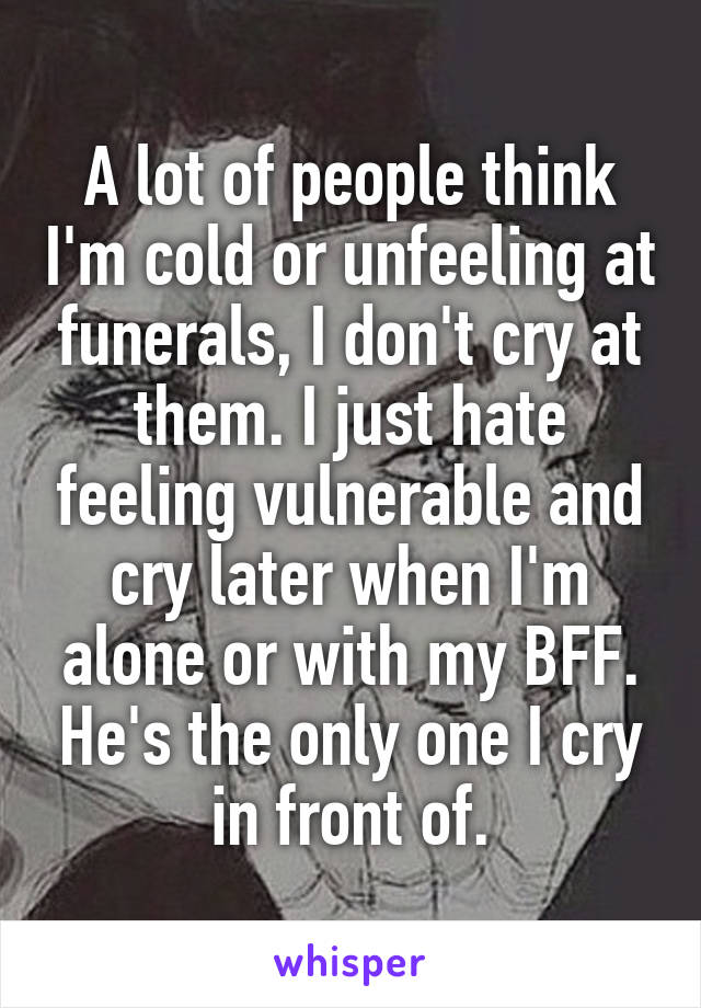 A lot of people think I'm cold or unfeeling at funerals, I don't cry at them. I just hate feeling vulnerable and cry later when I'm alone or with my BFF. He's the only one I cry in front of.