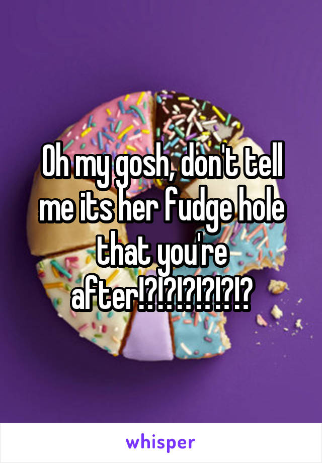 Oh my gosh, don't tell me its her fudge hole that you're after!?!?!?!?!?!?