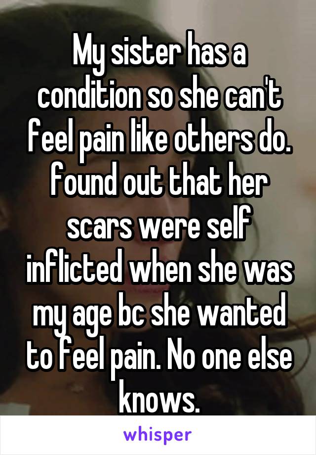 My sister has a condition so she can't feel pain like others do. found out that her scars were self inflicted when she was my age bc she wanted to feel pain. No one else knows.