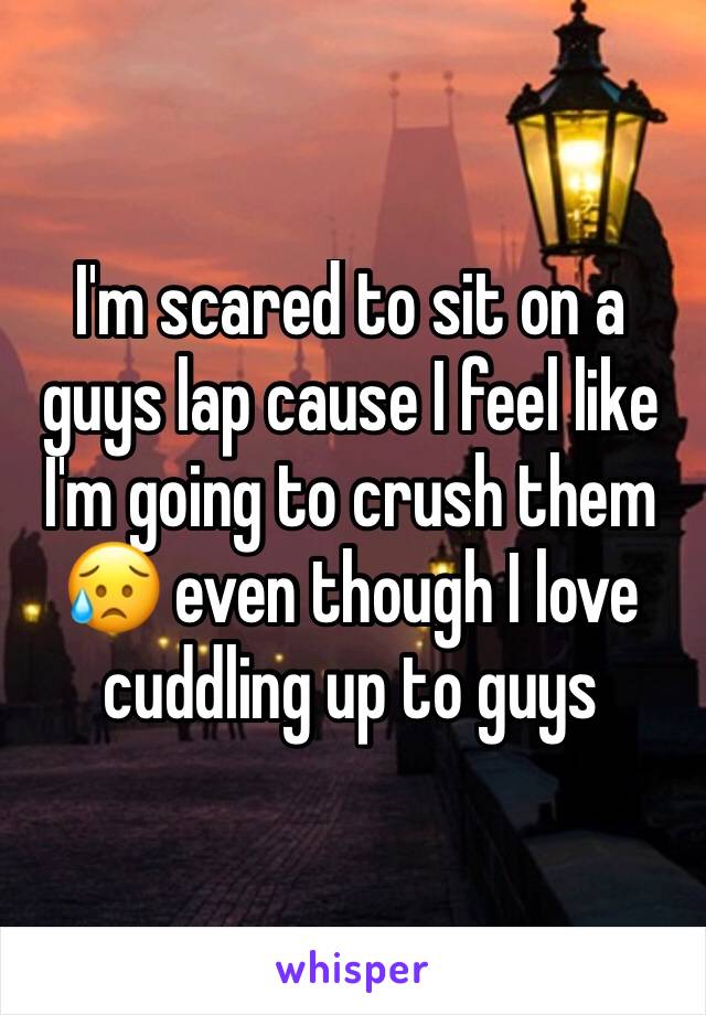 I'm scared to sit on a guys lap cause I feel like I'm going to crush them 😥 even though I love cuddling up to guys 