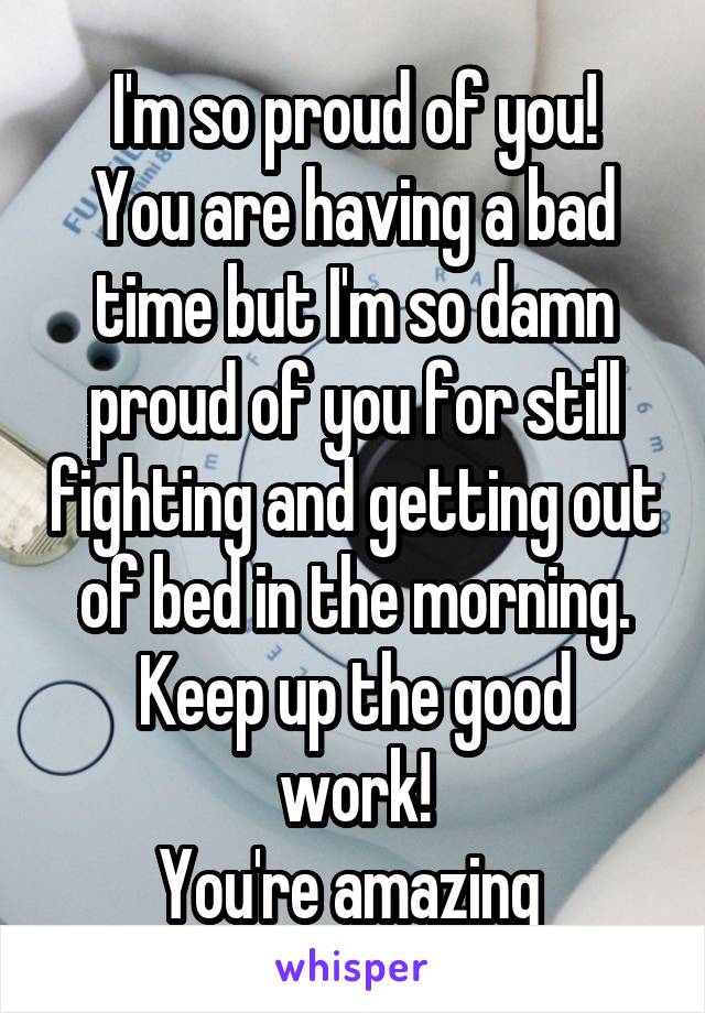 I'm so proud of you!
You are having a bad time but I'm so damn proud of you for still fighting and getting out of bed in the morning.
Keep up the good work!
You're amazing 