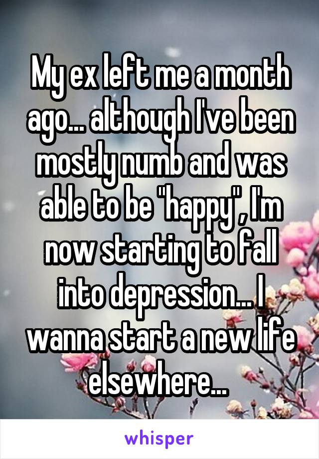 My ex left me a month ago... although I've been mostly numb and was able to be "happy", I'm now starting to fall into depression... I wanna start a new life elsewhere... 