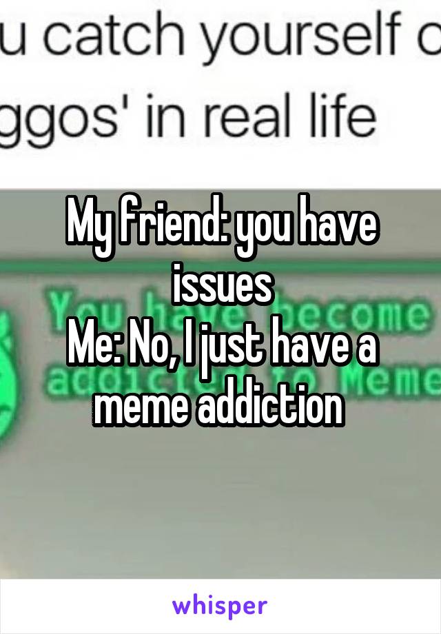 My friend: you have issues
Me: No, I just have a meme addiction 