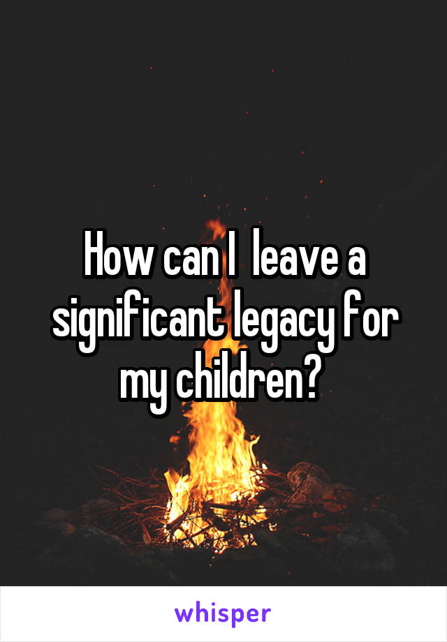 How can I  leave a significant legacy for my children? 