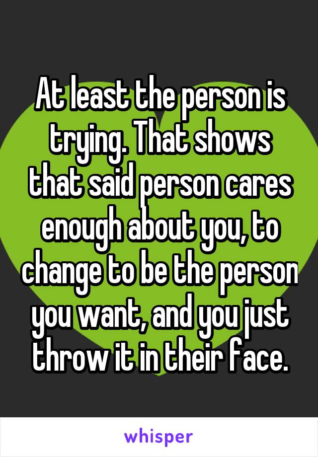 At least the person is trying. That shows that said person cares enough about you, to change to be the person you want, and you just throw it in their face.