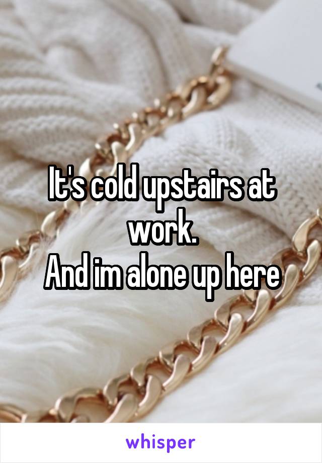 It's cold upstairs at work.
And im alone up here