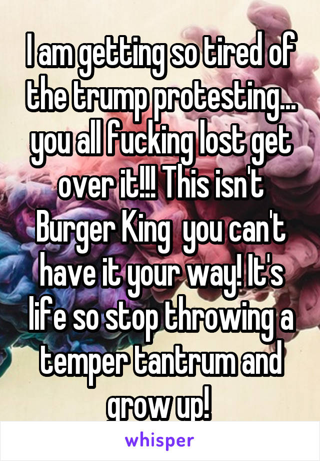 I am getting so tired of the trump protesting... you all fucking lost get over it!!! This isn't Burger King  you can't have it your way! It's life so stop throwing a temper tantrum and grow up! 