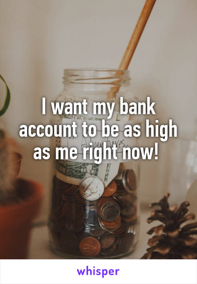 I want my bank account to be as high as me right now! 
