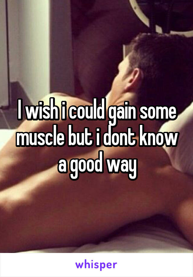 I wish i could gain some muscle but i dont know a good way