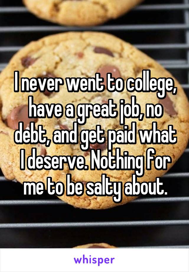 I never went to college, have a great job, no debt, and get paid what I deserve. Nothing for me to be salty about.