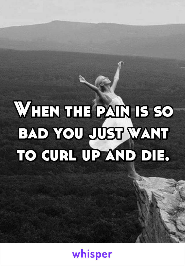 When the pain is so bad you just want to curl up and die.