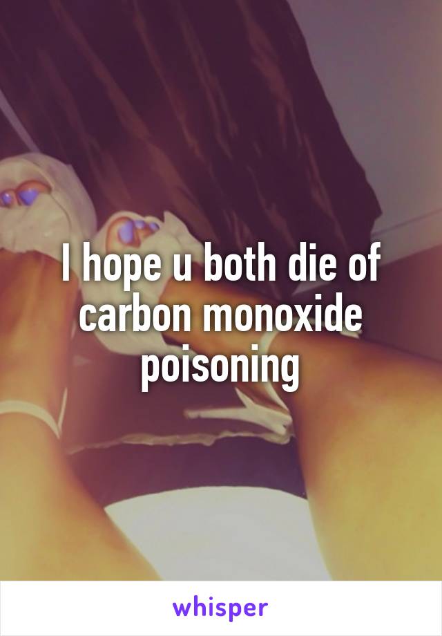 I hope u both die of carbon monoxide poisoning