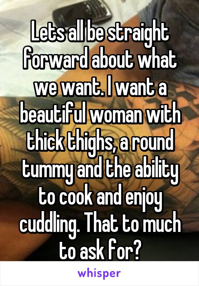 Lets all be straight forward about what we want. I want a beautiful woman with thick thighs, a round tummy and the ability to cook and enjoy cuddling. That to much to ask for?