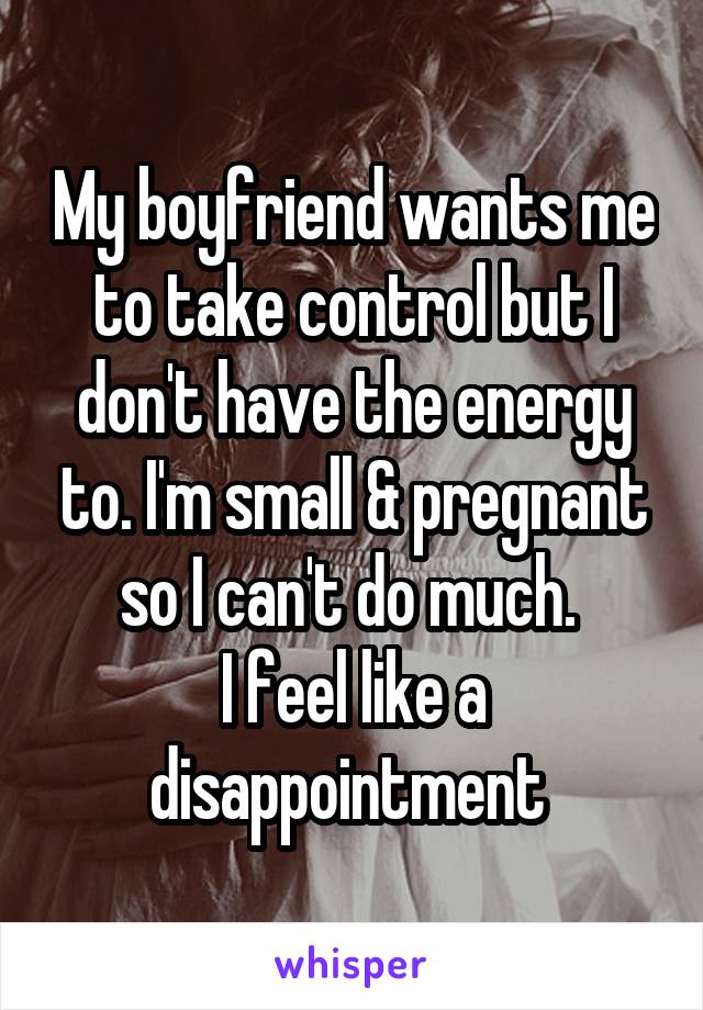 My boyfriend wants me to take control but I don't have the energy to. I'm small & pregnant so I can't do much. 
I feel like a disappointment 