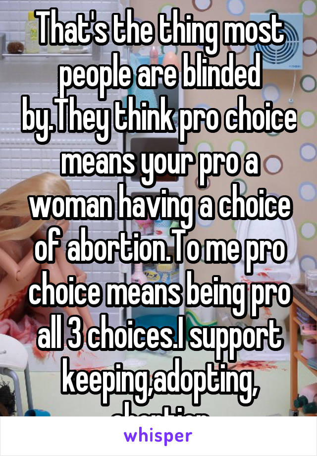 That's the thing most people are blinded by.They think pro choice means your pro a woman having a choice of abortion.To me pro choice means being pro all 3 choices.I support keeping,adopting,
abortion