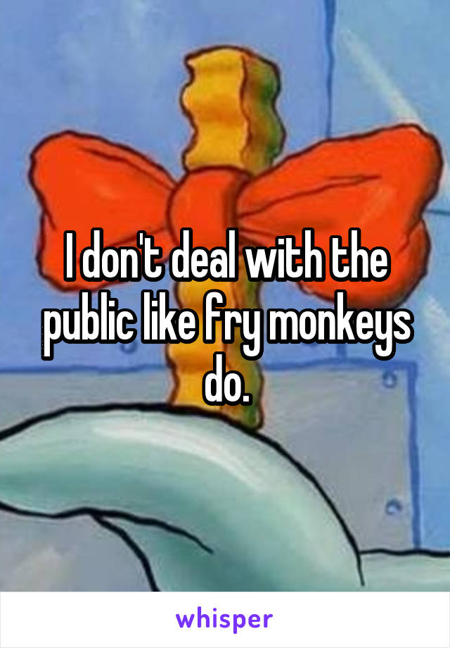 I don't deal with the public like fry monkeys do.