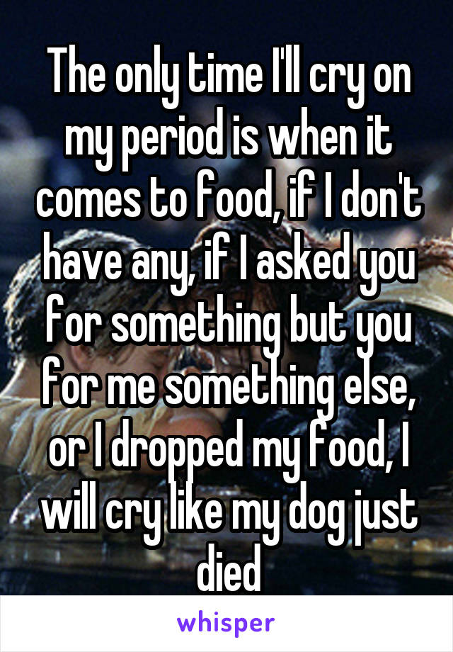 The only time I'll cry on my period is when it comes to food, if I don't have any, if I asked you for something but you for me something else, or I dropped my food, I will cry like my dog just died