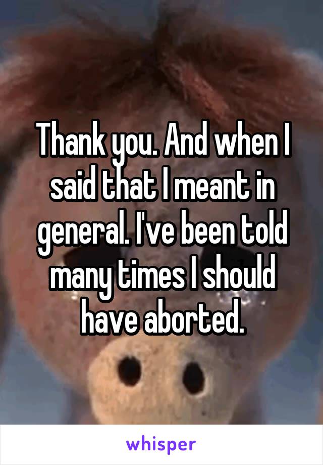 Thank you. And when I said that I meant in general. I've been told many times I should have aborted.