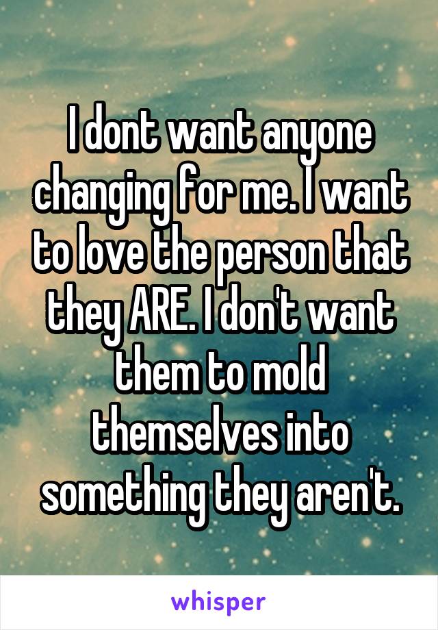 I dont want anyone changing for me. I want to love the person that they ARE. I don't want them to mold themselves into something they aren't.