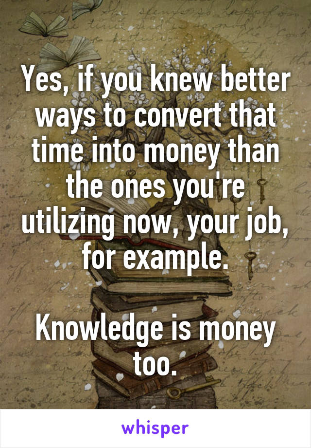 Yes, if you knew better ways to convert that time into money than the ones you're utilizing now, your job, for example.

Knowledge is money too.