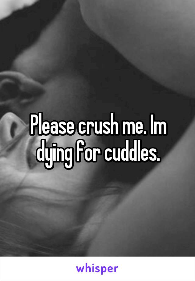 Please crush me. Im dying for cuddles.