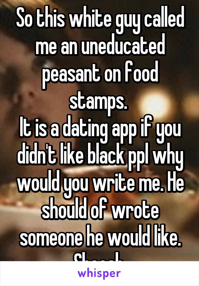 So this white guy called me an uneducated peasant on food stamps. 
It is a dating app if you didn't like black ppl why would you write me. He should of wrote someone he would like. Sheesh 