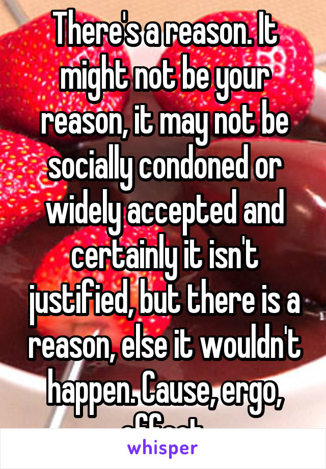 There's a reason. It might not be your reason, it may not be socially condoned or widely accepted and certainly it isn't justified, but there is a reason, else it wouldn't happen. Cause, ergo, effect.