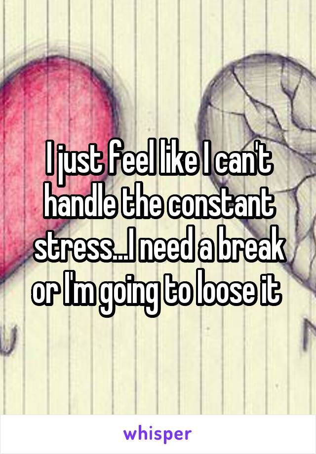 I just feel like I can't handle the constant stress...I need a break or I'm going to loose it 