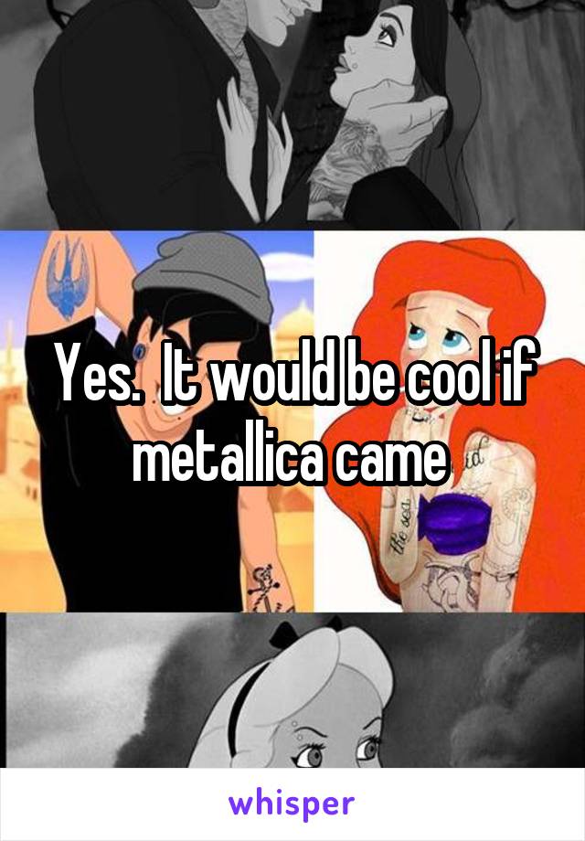 Yes.  It would be cool if metallica came 