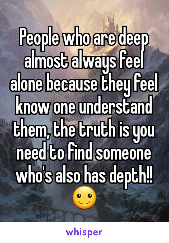 People who are deep almost always feel alone because they feel know one understand them, the truth is you need to find someone who's also has depth!!☺