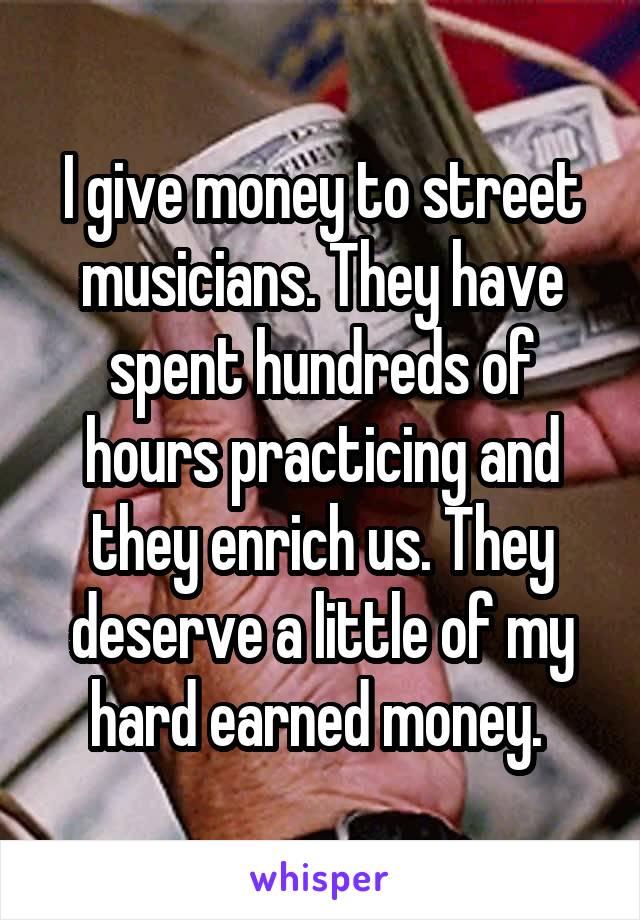 I give money to street musicians. They have spent hundreds of hours practicing and they enrich us. They deserve a little of my hard earned money. 