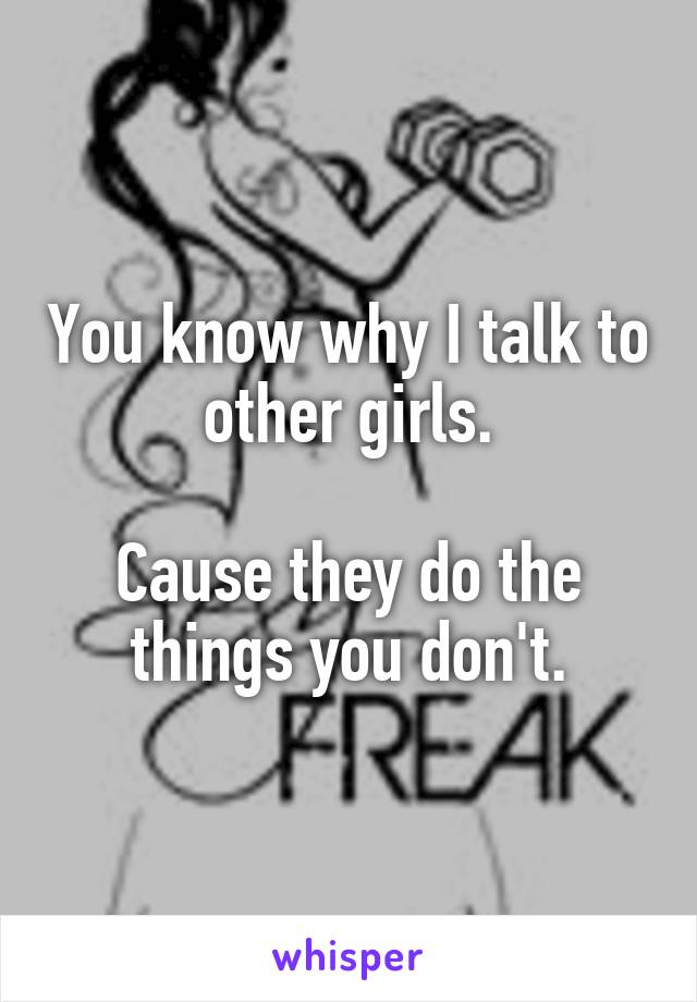 You know why I talk to other girls.

Cause they do the things you don't.