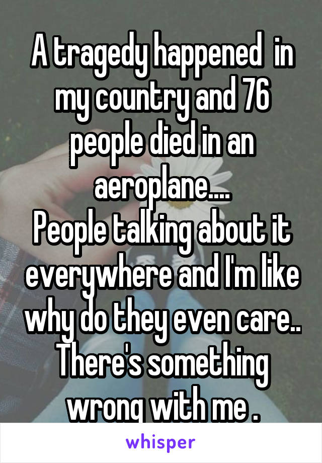 A tragedy happened  in my country and 76 people died in an aeroplane....
People talking about it everywhere and I'm like why do they even care..
There's something wrong with me .