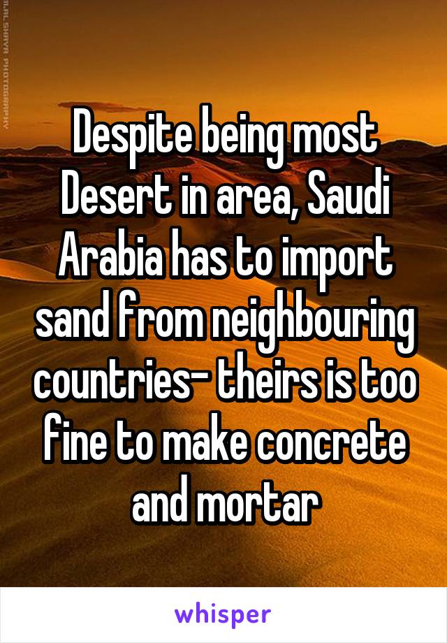 Despite being most Desert in area, Saudi Arabia has to import sand from neighbouring countries- theirs is too fine to make concrete and mortar