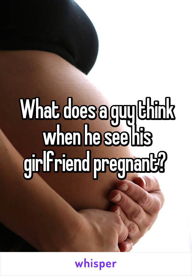 What does a guy think when he see his girlfriend pregnant? 