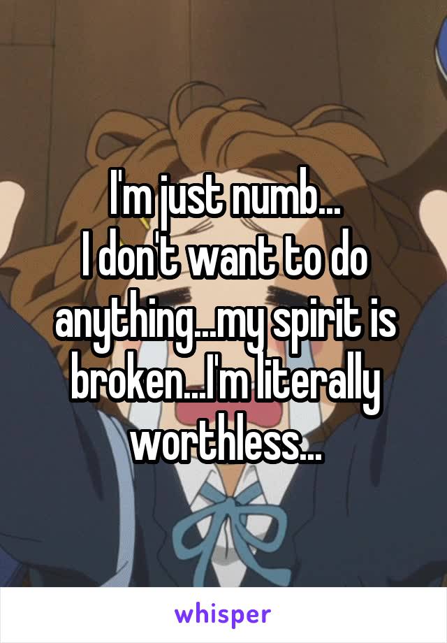 I'm just numb...
I don't want to do anything...my spirit is broken...I'm literally worthless...