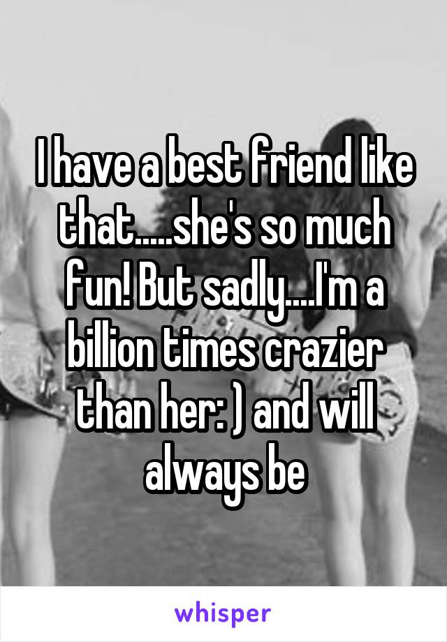 I have a best friend like that.....she's so much fun! But sadly....I'm a billion times crazier than her: ) and will always be
