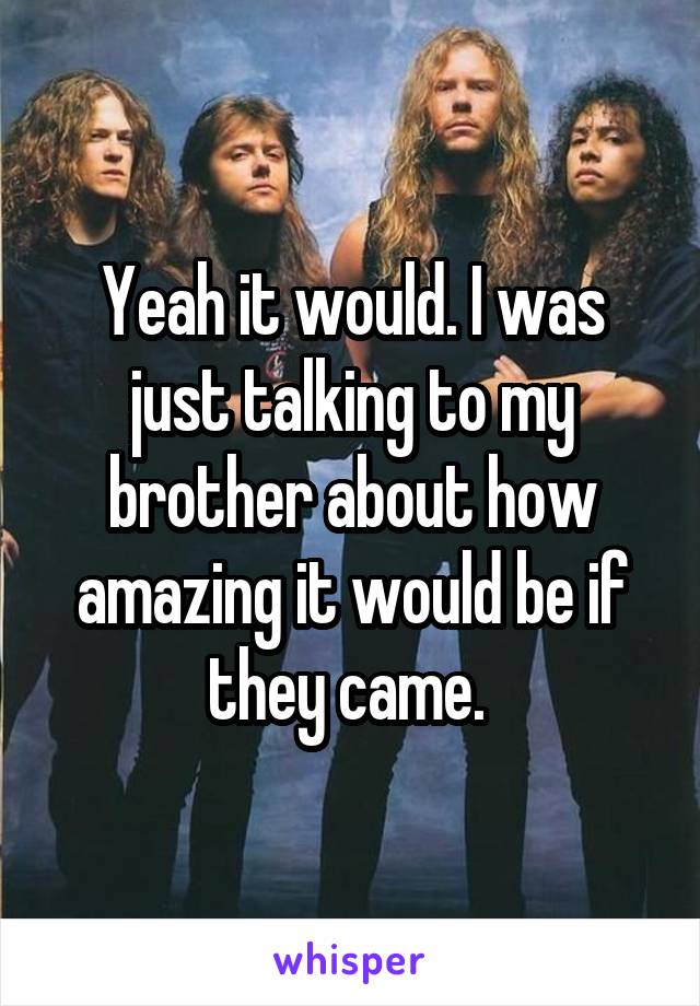 Yeah it would. I was just talking to my brother about how amazing it would be if they came. 