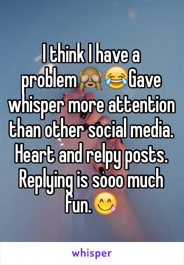 I think I have a problem🙈😂Gave whisper more attention than other social media. Heart and relpy posts. Replying is sooo much fun.😋