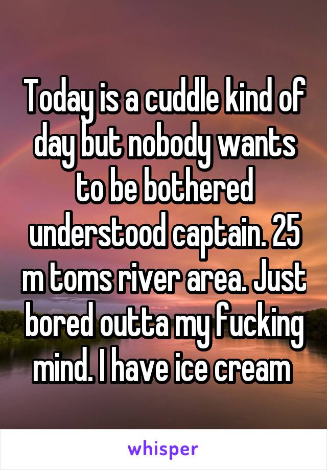 Today is a cuddle kind of day but nobody wants to be bothered understood captain. 25 m toms river area. Just bored outta my fucking mind. I have ice cream 