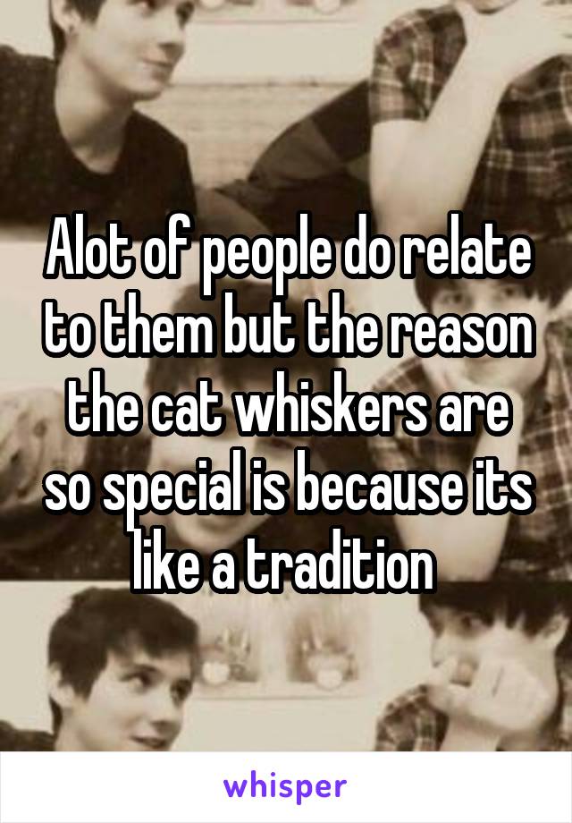 Alot of people do relate to them but the reason the cat whiskers are so special is because its like a tradition 