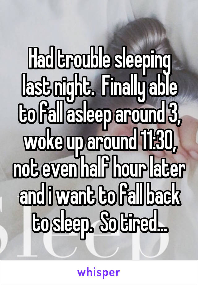 Had trouble sleeping last night.  Finally able to fall asleep around 3, woke up around 11:30, not even half hour later and i want to fall back to sleep.  So tired...