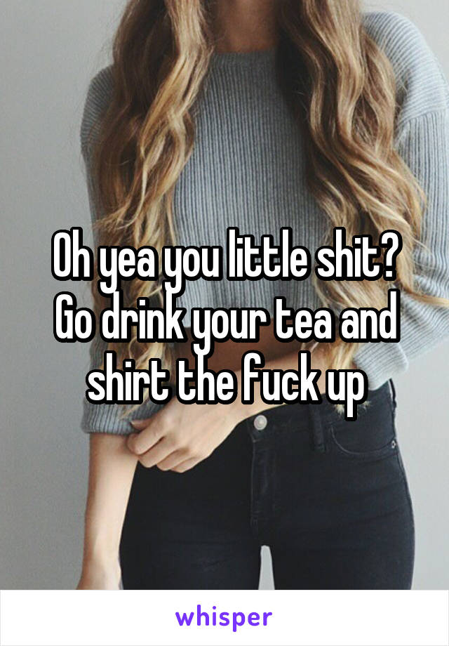 Oh yea you little shit?
Go drink your tea and shirt the fuck up