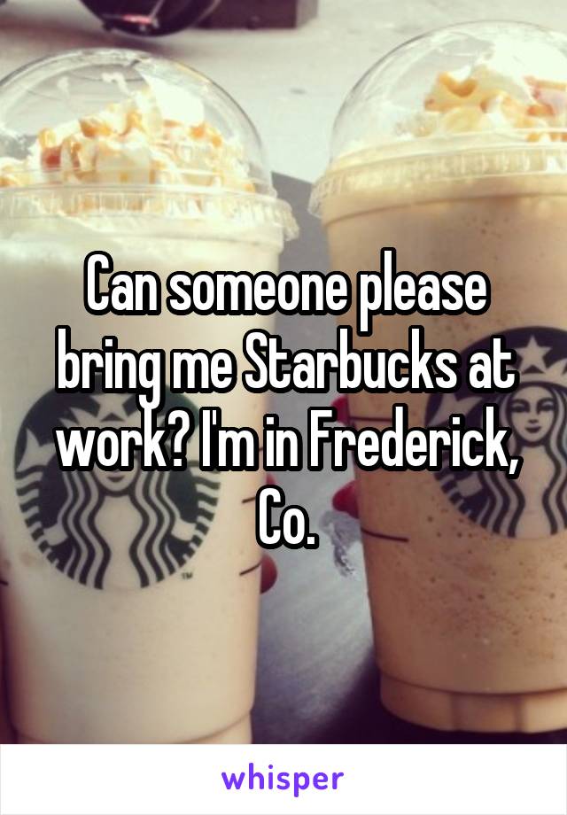 Can someone please bring me Starbucks at work? I'm in Frederick, Co.