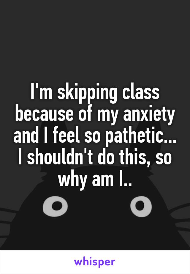 I'm skipping class because of my anxiety and I feel so pathetic...
I shouldn't do this, so why am I..